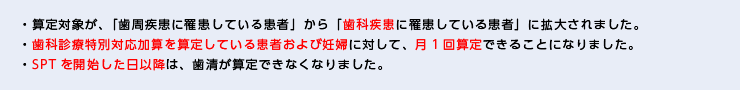 ・算定対象が、「歯周疾患に罹患している患者」から「歯科疾患に罹患している患者」に拡大されました。・歯科診療特別対応加算を算定している患者および妊婦に対して、月1回算定できることになりました。 ・SPTを開始した日以降は、歯清が算定できなくなりました。