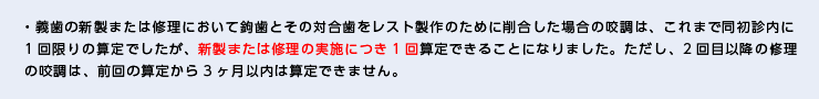 ・義歯の新製または修理において鉤歯とその対合歯をレスト製作のために削合した場合の咬調は、これまで同初診内に1回限りの算定でしたが、新製または修理の実施につき1回算定できることになりました。ただし、2回目以降の修理の咬調は、前回の算定から3ヶ月以内は算定できません。