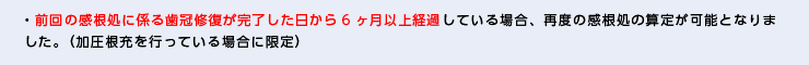 ・前回の感根処に係る歯冠修復が完了した日から6ヶ月以上経過している場合、再度の感根処の算定が可能となりました。（加圧根充を行っている場合に限定）