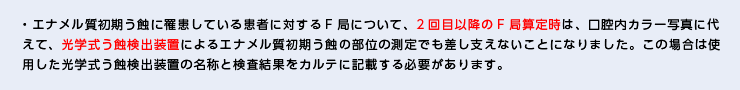 ・エナメル質初期う蝕に罹患している患者に対するF局について、2回目以降のF局算定時は、口腔内カラー写真に代えて、光学式う蝕検出装置によるエナメル質初期う蝕の部位の測定でも差し支えないことになりました。この場合は使用した光学式う蝕検出装置の名称と検査結果をカルテに記載する必要があります。