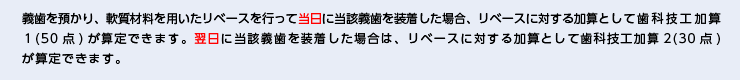 義歯を預かり、軟質材料を用いたリベースを行って当日に当該義歯を装着した場合、リベースに対する加算として歯科技工加算１(50点)が算定できます。翌日に当該義歯を装着した場合は、リベースに対する加算として歯科技工加算2(30点)が算定できます。