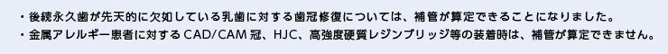 ・後続永久歯が先天的に欠如している乳歯に対する歯冠修復については、補管が算定できることになりました。・金属アレルギー患者に対するCAD/CAM冠、HJC、高強度硬質レジンブリッジ等の装着時は、補管が算定できません。 