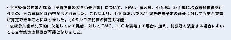 ・支台築造の対象となる「実質欠損の大きい失活歯」について、FMC、前装冠、4/5冠、3/4冠による歯冠修復を行うもの、との具体的な内容が示されました。これにより、4/5冠および3/4冠を装着予定の歯牙に対しても支台築造が算定できることになりました。（メタルコア加算の算定も可能） ・後続永久歯が先天的に欠如している乳歯に対してFMC、HJCを装着する場合に加え、前装冠を装着する場合においても支台築造の算定が可能となりました。 