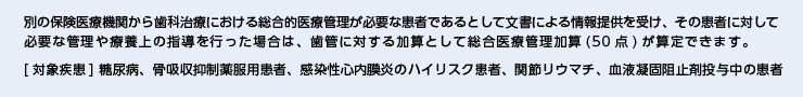 別の保険医療機関から歯科治療における総合的医療管理が必要な患者であるとして文書による情報提供を受け、その患者に対して必要な管理や療養上の指導を行った場合は、歯管に対する加算として総合医療管理加算(50点)が算定できます。 [対象疾患] 糖尿病、骨吸収抑制薬服用患者、感染性心内膜炎のハイリスク患者、関節リウマチ、血液凝固阻止剤投与中の患者