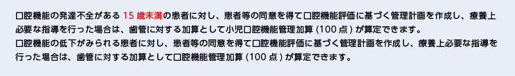 口腔機能の発達不全がある15歳未満の患者に対し、患者等の同意を得て口腔機能評価に基づく管理計画を作成し、療養上必要な指導を行った場合は、歯管に対する加算として小児口腔機能管理加算(100点)が算定できます。 口腔機能の低下がみられる患者に対し、患者等の同意を得て口腔機能評価に基づく管理計画を作成し、療養上必要な指導を行った場合は、歯管に対する加算として口腔機能管理加算(100点)が算定できます。