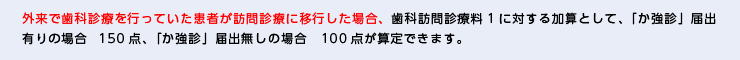 外来で歯科診療を行っていた患者が訪問診療に移行した場合、歯科訪問診療料1に対する加算として、「か強診」届出有りの場合150点、「か強診」届出無しの場合　100点が算定できます。