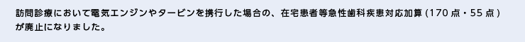 訪問診療において電気エンジンやタービンを携行した場合の、在宅患者等急性歯科疾患対応加算(170点・55点)が廃止になりました。